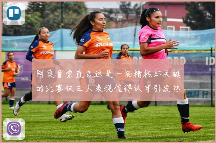 阿莫鲁索直言这是一场糟糕却关键的比赛仅三人表现值得认可引发热议