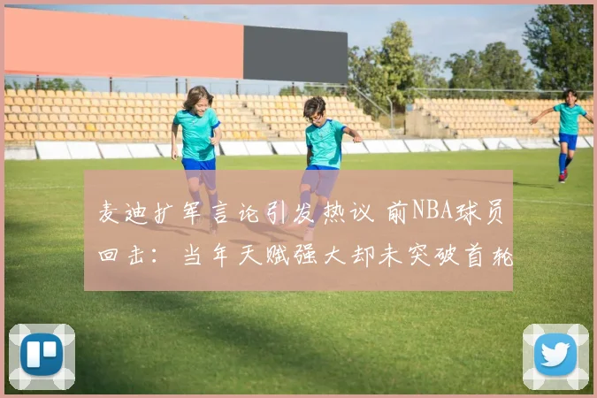 麦迪扩军言论引发热议 前NBA球员回击：当年天赋强大却未突破首轮