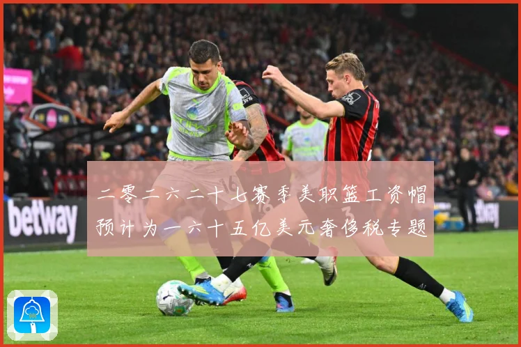 二零二六二十七赛季美职篮工资帽预计为一六十五亿美元奢侈税专题观察
