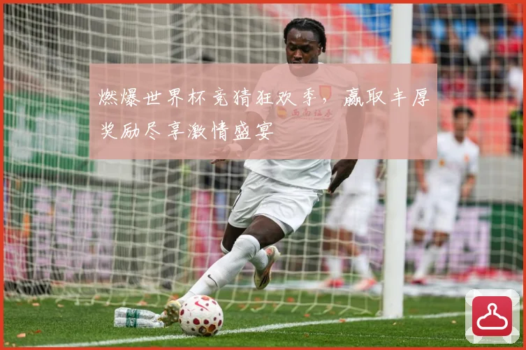 燃爆世界杯竞猜狂欢季，赢取丰厚奖励尽享激情盛宴