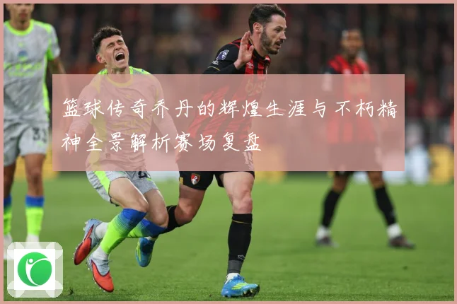 篮球传奇乔丹的辉煌生涯与不朽精神全景解析赛场复盘