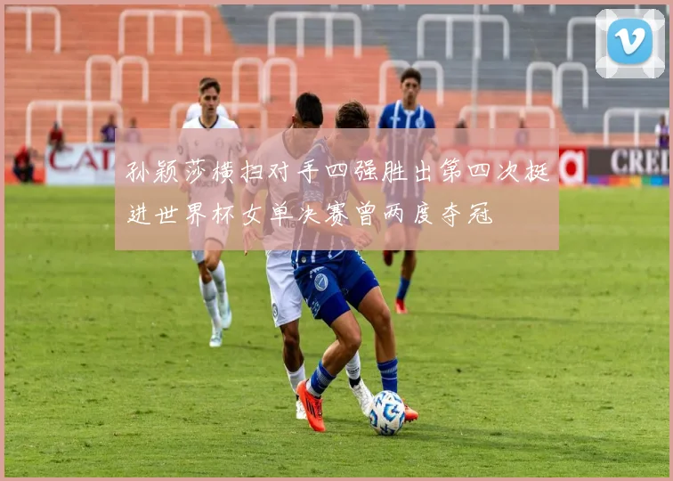 孙颖莎横扫对手四强胜出第四次挺进世界杯女单决赛曾两度夺冠