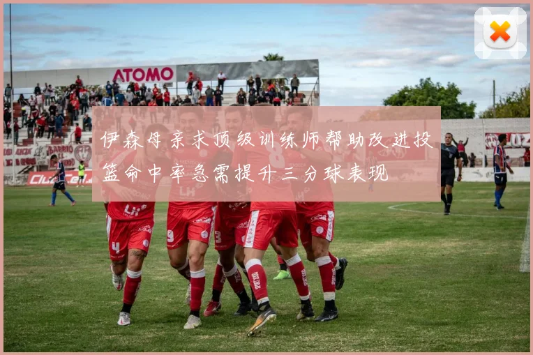 伊森母亲求顶级训练师帮助改进投篮命中率急需提升三分球表现