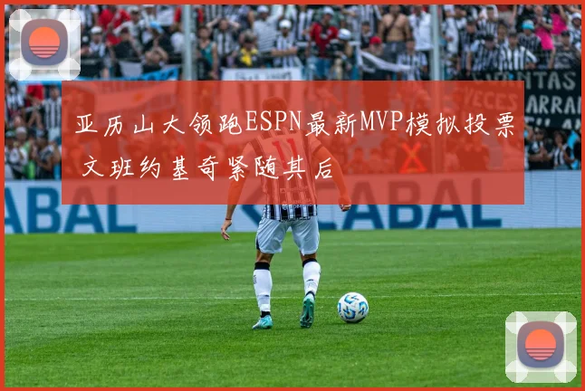 亚历山大领跑ESPN最新MVP模拟投票 文班约基奇紧随其后