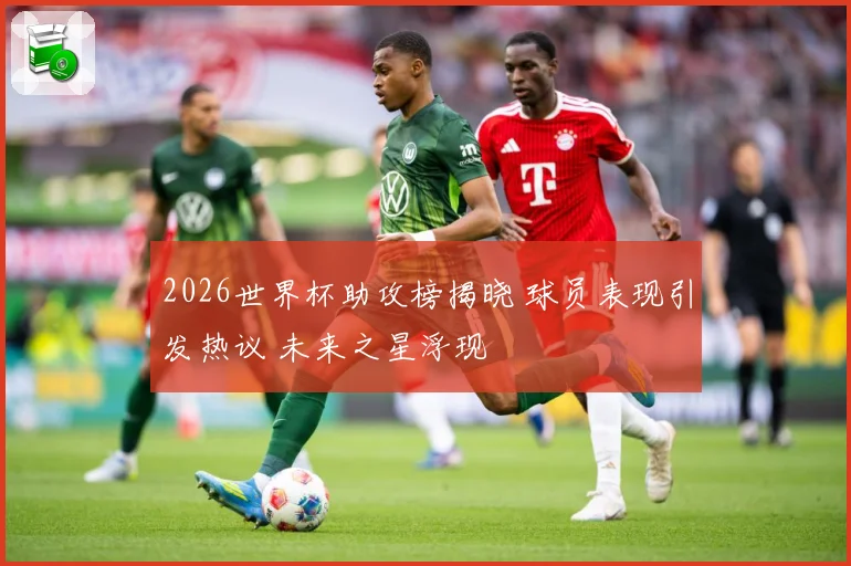 2026世界杯助攻榜揭晓 球员表现引发热议 未来之星浮现