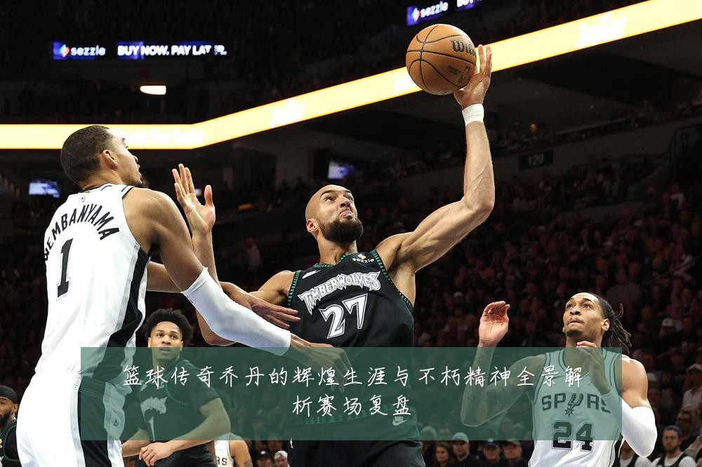 篮球传奇乔丹的辉煌生涯与不朽精神全景解析赛场复盘